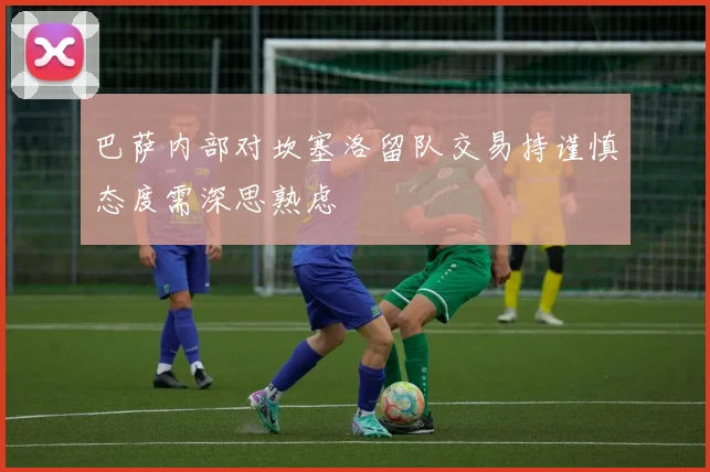 巴萨内部对坎塞洛留队交易持谨慎态度需深思熟虑