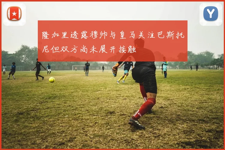 隆加里透露穆帅与皇马关注巴斯托尼但双方尚未展开接触
