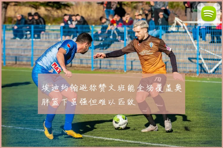 埃迪约翰逊称赞文班能全场覆盖奥胖篮下虽强但难以匹敌